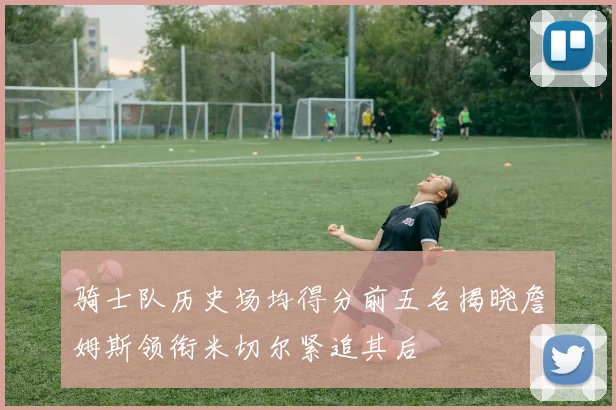 骑士队历史场均得分前五名揭晓詹姆斯领衔米切尔紧追其后