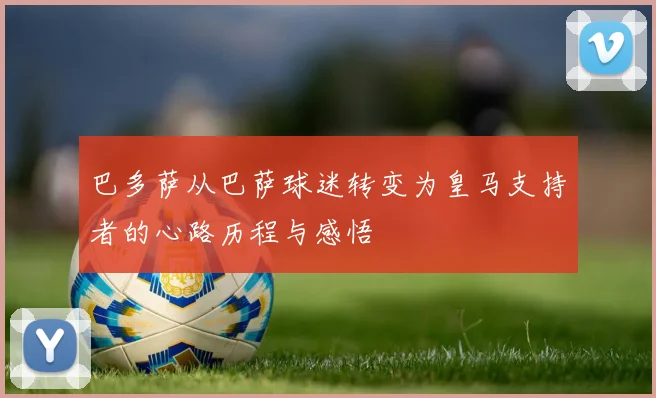 巴多萨从巴萨球迷转变为皇马支持者的心路历程与感悟