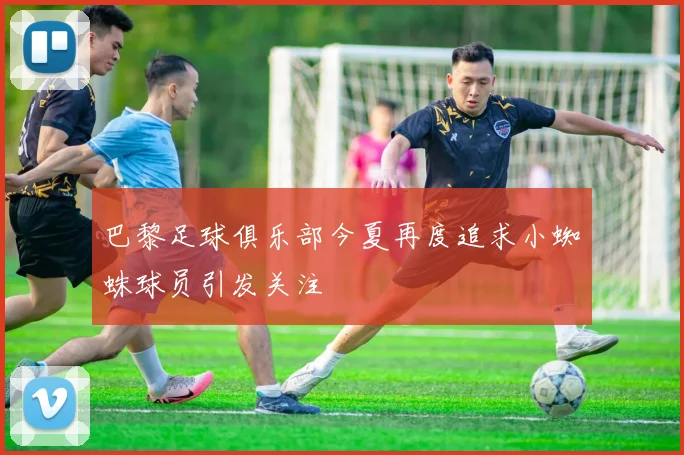 巴黎足球俱乐部今夏再度追求小蜘蛛球员引发关注