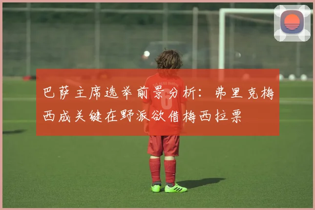 巴萨主席选举前景分析：弗里克梅西成关键在野派欲借梅西拉票