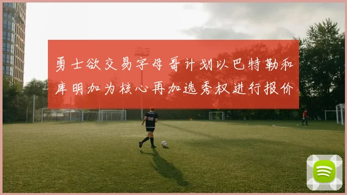 勇士欲交易字母哥计划以巴特勒和库明加为核心再加选秀权进行报价
