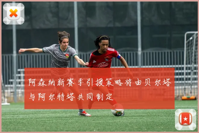 阿森纳新赛季引援策略将由贝尔塔与阿尔特塔共同制定