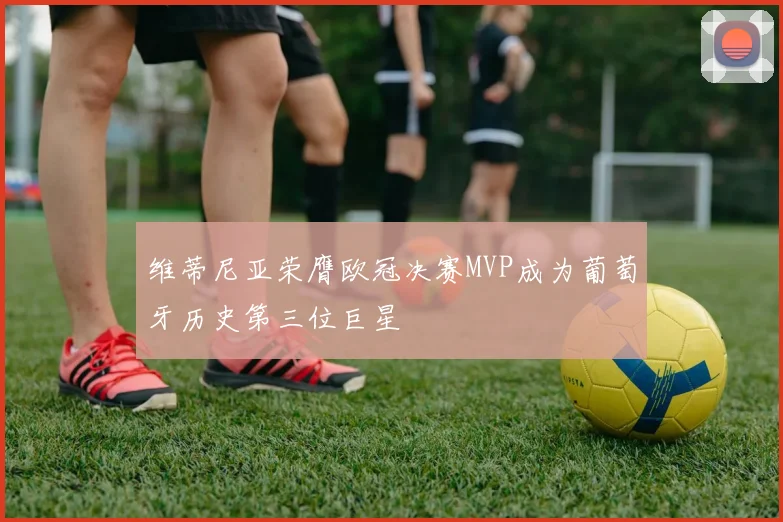 维蒂尼亚荣膺欧冠决赛MVP成为葡萄牙历史第三位巨星