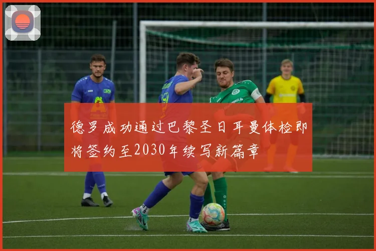 德罗成功通过巴黎圣日耳曼体检即将签约至2030年续写新篇章