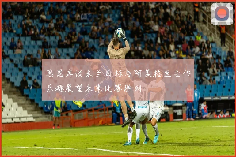 恩昆库谈米兰目标与阿莱格里合作乐趣展望未来比赛胜利