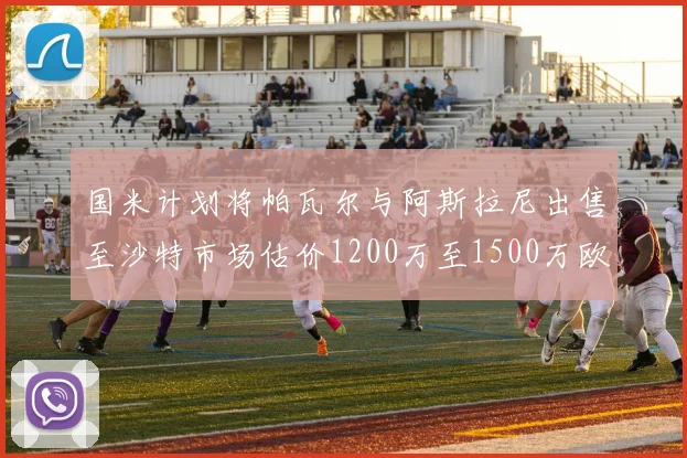 国米计划将帕瓦尔与阿斯拉尼出售至沙特市场估价1200万至1500万欧元