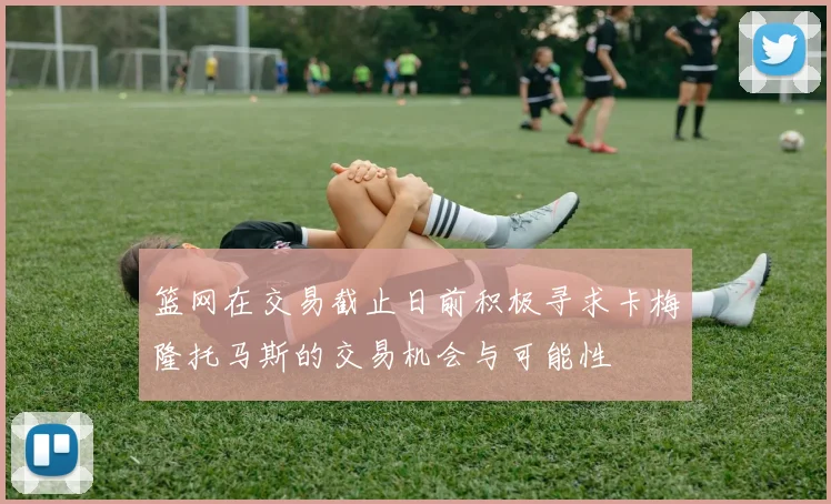 篮网在交易截止日前积极寻求卡梅隆托马斯的交易机会与可能性